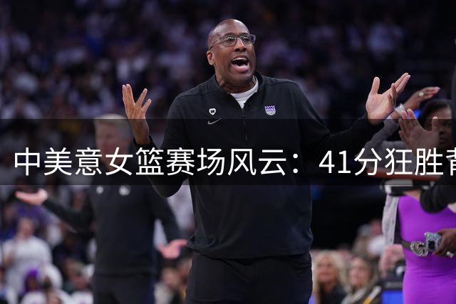 中美意女篮赛场风云：41分狂胜背后谁才是布局者？